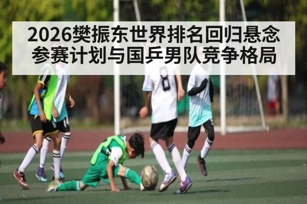 2026樊振东世界排名回归悬念 参赛计划与国乒男队竞争格局