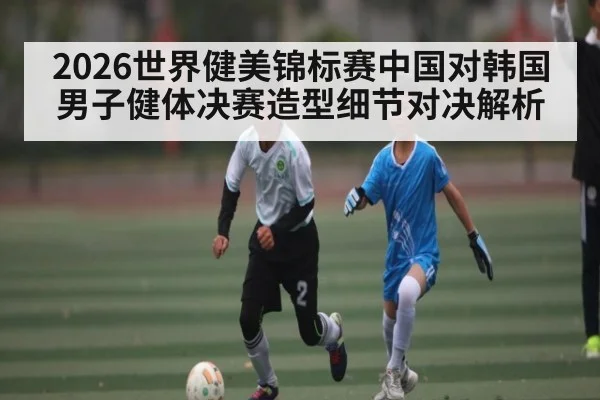 2026世界健美锦标赛中国对韩国男子健体决赛造型细节对决解析